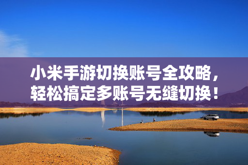 小米手游切换账号全攻略，轻松搞定多账号无缝切换！小米手游多账号切换全攻略，轻松搞定无缝切换