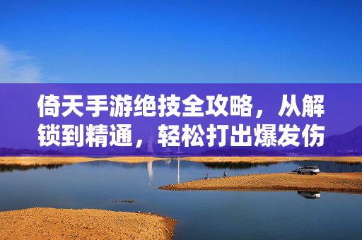 倚天手游绝技全攻略，从解锁到精通，轻松打出爆发伤害！倚天手游绝技全攻略，解锁到精通，轻松打出爆发伤害！