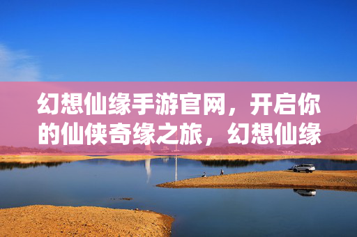 幻想仙缘手游官网，开启你的仙侠奇缘之旅，幻想仙缘手游官网，开启仙侠奇缘之旅