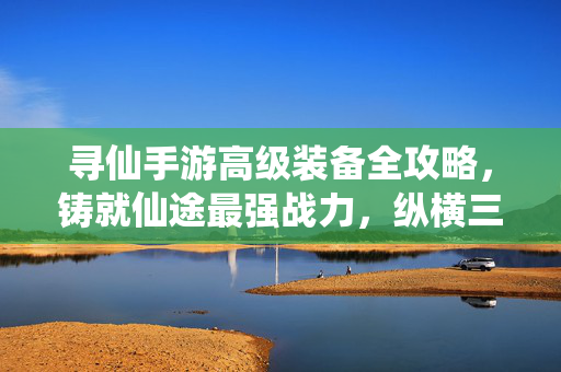 寻仙手游高级装备全攻略，铸就仙途最强战力，纵横三界无惧挑战，寻仙手游高级装备全攻略，铸就最强战力，纵横三界无惧挑战
