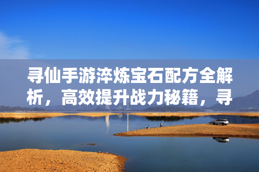 寻仙手游淬炼宝石配方全解析，高效提升战力秘籍，寻仙手游淬炼宝石配方全解析，高效战力提升秘籍