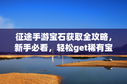 征途手游宝石获取全攻略,新手必看,轻松get稀有宝石,征途手游新手宝石获取全攻略,轻松get稀有宝石