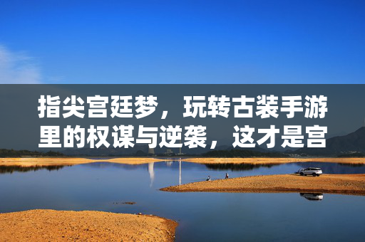 指尖宫廷梦,玩转古装手游里的权谋与逆袭,这才是宫斗的正确打开方式!指尖宫廷梦,手游权谋逆袭的宫斗正确打开方式