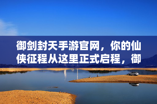 御剑封天手游官网,你的仙侠征程从这里正式启程,御剑封天手游官网,开启你的专属仙侠征程