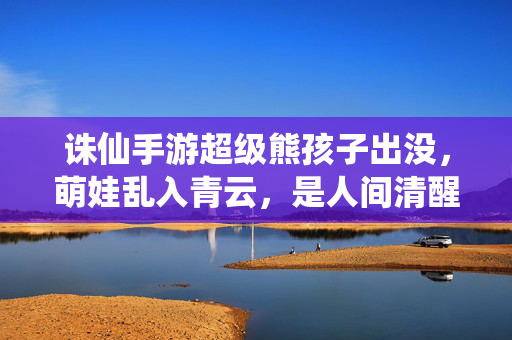 诛仙手游超级熊孩子出没，萌娃乱入青云，是人间清醒还是团灭发动机？诛仙手游萌娃熊孩子乱入青云，人间清醒还是团灭发动机？