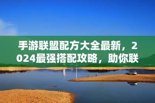 手游联盟配方大全最新，2024最强搭配攻略，助你联盟战无不胜，2024手游联盟配方大全，最新最强搭配攻略助你战无不胜