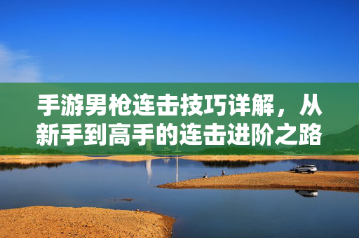 手游男枪连击技巧详解，从新手到高手的连击进阶之路，手游男枪连击技巧详解，从新手到高手的进阶之路