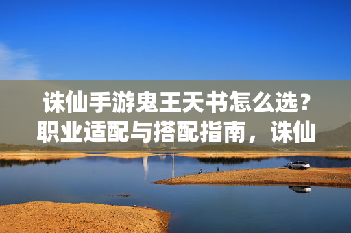 诛仙手游鬼王天书怎么选?职业适配与搭配指南,诛仙手游鬼王天书选择,职业适配与搭配指南