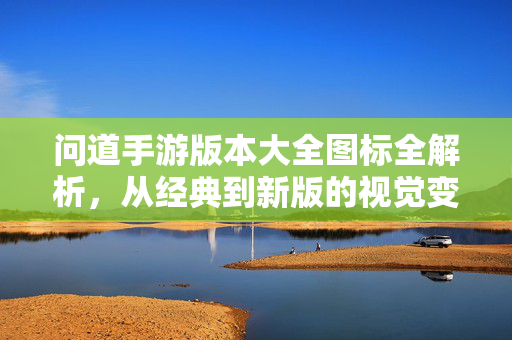 问道手游版本大全图标全解析，从经典到新版的视觉变迁与版本记忆，问道手游版本图标全解析，从经典到新版的视觉变迁与版本记忆