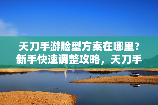 天刀手游脸型方案在哪里?新手快速调整攻略,天刀手游新手脸型方案在哪?快速调整攻略