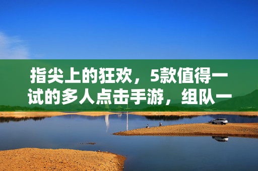 指尖上的狂欢，5款值得一试的多人点击手游，组队一起点出快乐！指尖狂欢！5款多人点击手游，组队点出快乐！