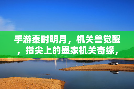 手游秦时明月，机关兽觉醒，指尖上的墨家机关奇缘，指尖墨家，机关兽觉醒奇缘
