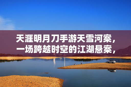 天涯明月刀手游天雪河案,一场跨越时空的江湖悬案,天涯明月刀手游天雪河案,跨越时空的江湖悬案