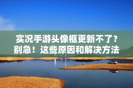 实况手游头像框更新不了？别急！这些原因和解决方法帮你搞定，实况手游头像框更新不了？别急！原因与解决方法帮你搞定