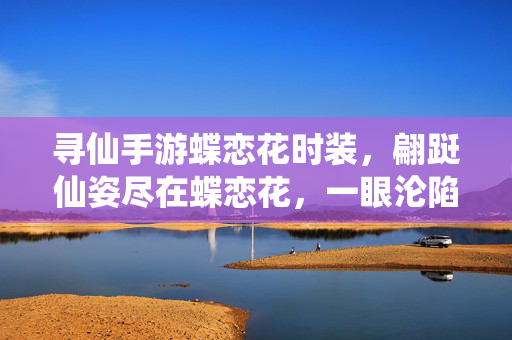 寻仙手游蝶恋花时装，翩跹仙姿尽在蝶恋花，一眼沦陷的绝美图鉴，寻仙手游蝶恋花时装，翩跹仙姿绝美图鉴，一眼沦陷