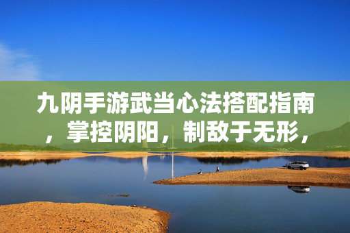 九阴手游武当心法搭配指南，掌控阴阳，制敌于无形，九阴手游武当心法搭配指南，掌控阴阳，制敌于无形