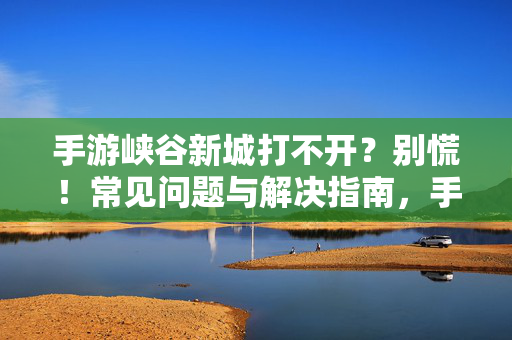 手游峡谷新城打不开？别慌！常见问题与解决指南，手游峡谷新城打不开？常见问题与解决指南