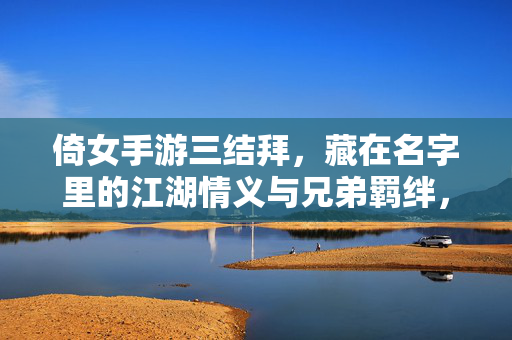 倚女手游三结拜，藏在名字里的江湖情义与兄弟羁绊，名定江湖，手游三结拜背后的兄弟情义与羁绊