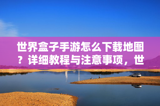 世界盒子手游怎么下载地图?详细教程与注意事项,世界盒子手游地图下载教程,详细步骤与注意事项