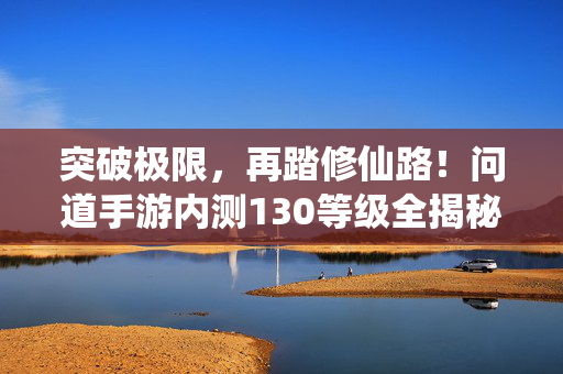 突破极限,再踏修仙路!问道手游内测130等级全揭秘,突破极限!问道手游内测130级修仙路全揭秘