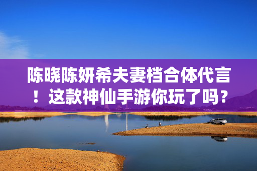 陈晓陈妍希夫妻档合体代言！这款神仙手游你玩了吗？陈晓陈妍希夫妻档合体代言！神仙手游你玩了吗？