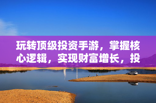 玩转顶级投资手游，掌握核心逻辑，实现财富增长，投资手游核心逻辑，玩转财富增长