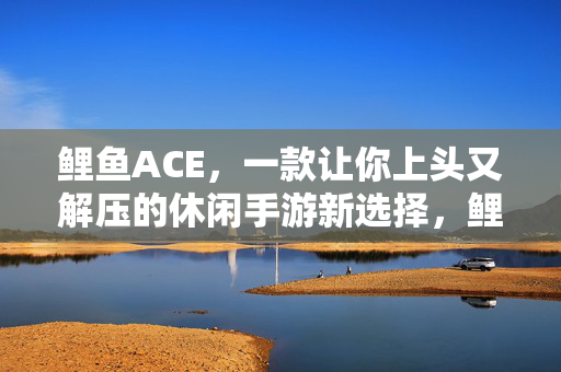 鲤鱼ACE，一款让你上头又解压的休闲手游新选择，鲤鱼ACE，上头又解压的休闲手游