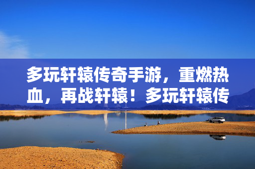 多玩轩辕传奇手游，重燃热血，再战轩辕！多玩轩辕传奇手游，重燃热血再战轩辕