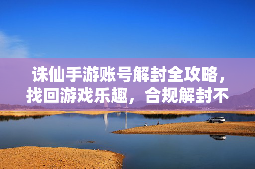 诛仙手游账号解封全攻略，找回游戏乐趣，合规解封不踩坑，诛仙手游账号解封全攻略，合规解封避坑，找回游戏乐趣