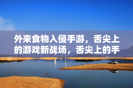 外来食物入侵手游，舌尖上的游戏新战场，舌尖上的手游新战场，外来食物入侵