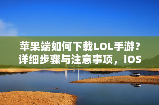 苹果端如何下载LOL手游?详细步骤与注意事项,iOS端LOL手游下载保姆级教程,详细步骤与避坑指南