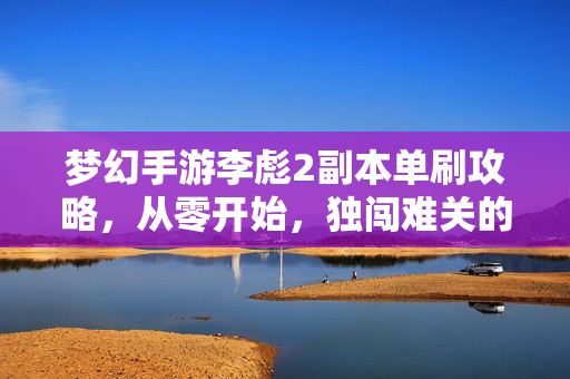 梦幻手游李彪2副本单刷攻略，从零开始，独闯难关的实战心得，梦幻手游李彪2副本从零单刷攻略，独闯难关实战心得
