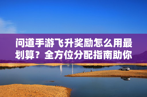 问道手游飞升奖励怎么用最划算?全方位分配指南助你战力飙升!问道手游飞升奖励最划算分配指南,全方位助战力飙升!