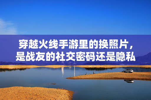 穿越火线手游里的换照片，是战友的社交密码还是隐私雷区？穿越火线手游换照片，战友社交密码还是隐私雷区？