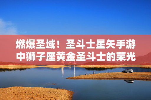 燃爆圣域！圣斗士星矢手游中狮子座黄金圣斗士的荣光之路，燃爆圣域！狮子座黄金圣斗士的荣光之路
