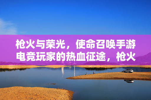 枪火与荣光，使命召唤手游电竞玩家的热血征途，枪火淬炼荣光，使命召唤手游电竞玩家的热血征途