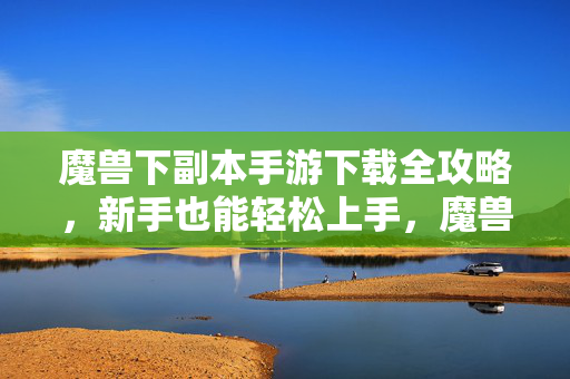 魔兽下副本手游下载全攻略，新手也能轻松上手，魔兽手游下副本下载全攻略，新手轻松上手