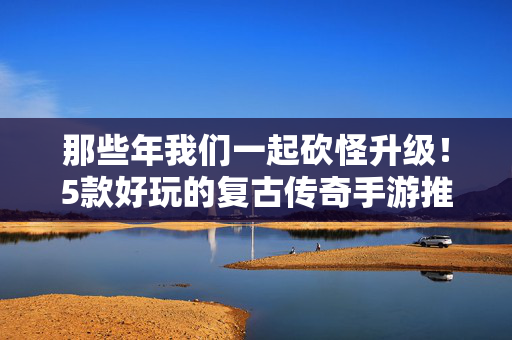 那些年我们一起砍怪升级！5款好玩的复古传奇手游推荐，5款复古传奇手游推荐，重温砍怪升级的热血时光