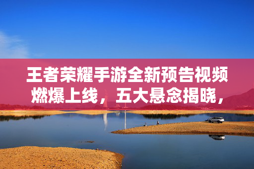 王者荣耀手游全新预告视频燃爆上线，五大悬念揭晓，年度巨制值得期待！王者荣耀手游全新预告燃爆上线 五大悬念揭晓年度巨制值得期待