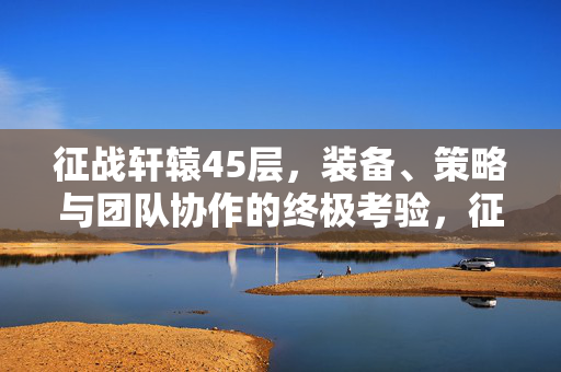 征战轩辕45层,装备、策略与团队协作的终极考验,征战轩辕45层,装备、策略与团队协作的终极考验