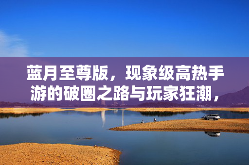 蓝月至尊版，现象级高热手游的破圈之路与玩家狂潮，蓝月至尊版，现象级手游的破圈狂潮之路