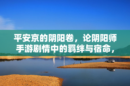 平安京的阴阳卷,论阴阳师手游剧情中的羁绊与宿命,平安京阴阳卷,羁绊与宿命的交织