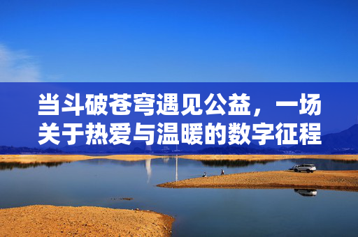 当斗破苍穹遇见公益，一场关于热爱与温暖的数字征程，斗破苍穹×公益，热爱与温暖的数字征程