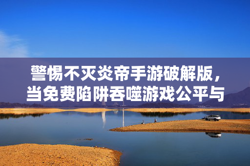 警惕不灭炎帝手游破解版，当免费陷阱吞噬游戏公平与安全，警惕不灭炎帝手游破解版，免费陷阱吞噬游戏公平与安全