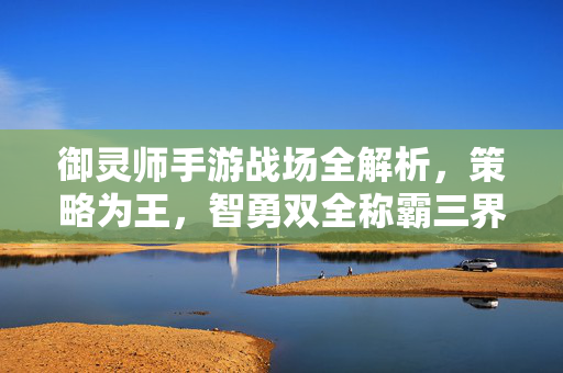 御灵师手游战场全解析，策略为王，智勇双全称霸三界，御灵师手游战场全解析，策略智勇，称霸三界