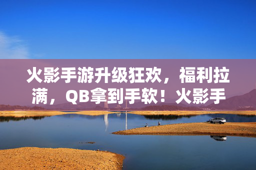火影手游升级狂欢,福利拉满,QB拿到手软!火影手游升级狂欢,福利拉满,QB拿到手软!