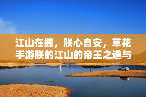 江山在握，朕心自安，草花手游朕的江山的帝王之道与盛世图景，江山在握，帝王之道与盛世图景
