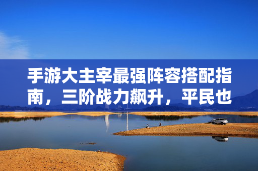 手游大主宰最强阵容搭配指南，三阶战力飙升，平民也能逆袭，手游大主宰，三阶战力飙升！平民最强阵容逆袭指南