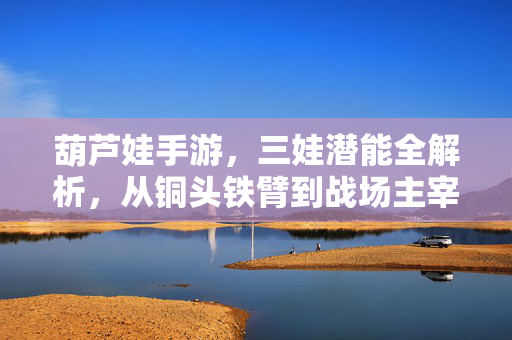 葫芦娃手游，三娃潜能全解析，从铜头铁臂到战场主宰，葫芦娃手游三娃潜能全解析，从铜头铁臂到战场主宰