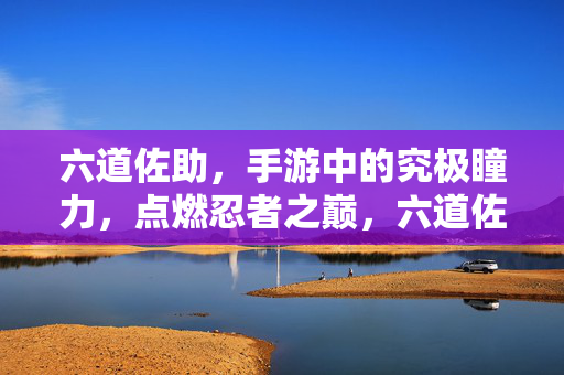 六道佐助,手游中的究极瞳力,点燃忍者之巅,六道佐助手游,究极瞳力点燃忍者之巅